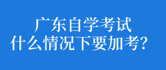 广东自学考试什么情况下要加考